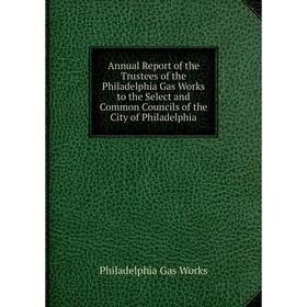 

Книга Annual Report of the Trustees of the Philadelphia Gas Works to the Select and Common Councils of the City of Philadelphia