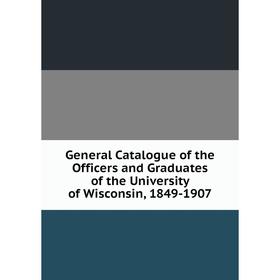 

Книга General Catalogue of the Officers and Graduates of the University of Wisconsin, 1849-1907