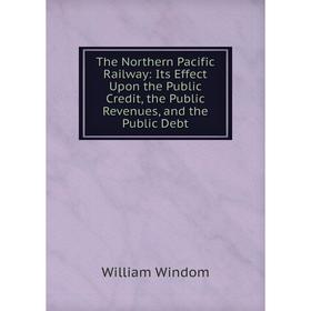

Книга The Northern Pacific Railway: Its Effect Upon the Public Credit, the Public Revenues, and the Public Debt