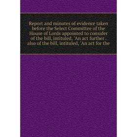 

Книга Report and minutes of evidence taken before the Select Committee of the House of Lords appointed to consider of the bill, intituled, An act furt