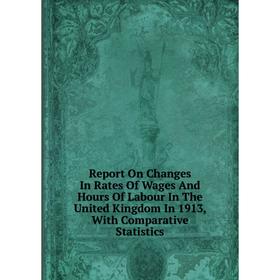 

Книга Report On Changes In Rates Of Wages And Hours Of Labour In The United Kingdom In 1913, With Comparative Statistics