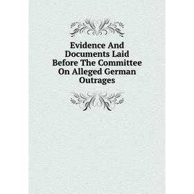 

Книга Evidence And Documents Laid Before The Committee On Alleged German Outrages