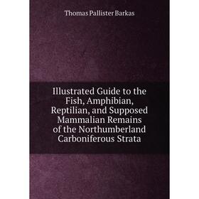 

Книга Illustrated Guide to the Fish, Amphibian, Reptilian, and Supposed Mammalian Remains of the Northumberland Carboniferous Strata