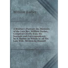 

Книга A Brother's Portrait: Or, Memoirs of the Late Rev. William Barber, Compiled Chiefly from His Journals and Correspondence, by A. Barber. to Which