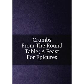 

Книга Crumbs From The Round Table; A Feast For Epicures