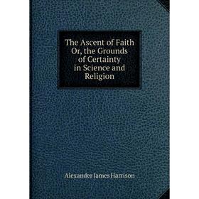 

Книга The Ascent of Faith Or, the Grounds of Certainty in Science and Religion