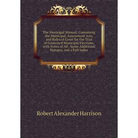 

Книга The Municipal Manual: Containing the Municipal, Assessment Acts, and Rules of Court for the Trial of Contested Municipal Elections, with Notes o