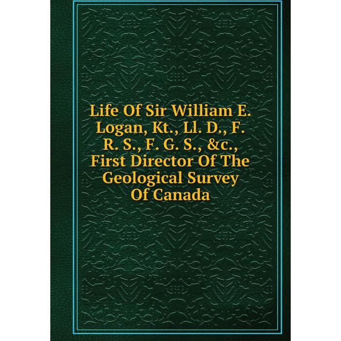 фото Книга life of sir william e logan, kt, ll d, f r s, f g s, first director of the geological survey of canada nobel press