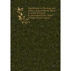 

Книга Supplement to Theology and science of government. Being a review of a book by Immanuel Kant, called Critique of pure reason