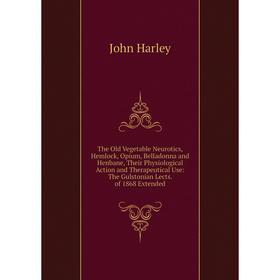 

Книга The Old Vegetable Neurotics, Hemlock, Opium, Belladonna and Henbane, Their Physiological Action and Therapeutical Use: The Gulstonian Lects. of