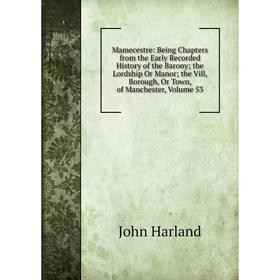 

Книга Mamecestre: Being Chapters from the Early Recorded History of the Barony; the Lordship Or Manor; the Vill, Borough, Or Town, of Manchester, Volu
