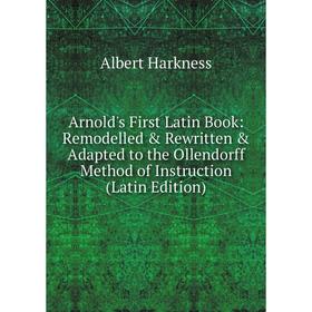 

Книга Arnold's First Latin Book: Remodelled & Rewritten & Adapted to the Ollendorff Method of Instruction