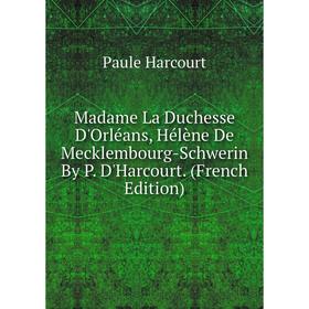 

Книга Madame La Duchesse D'Orléans, Hélène De Mecklembourg-Schwerin By P D'Harcourt
