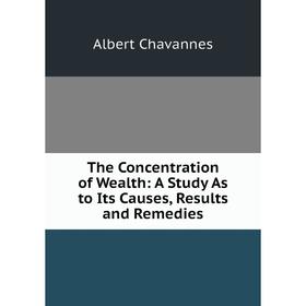 

Книга The Concentration of Wealth: A Study As to Its Causes, Results and Remedies