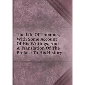 

Книга The Life Of Thuanus, With Some Account Of His Writings, And A Translation Of The Preface To His History