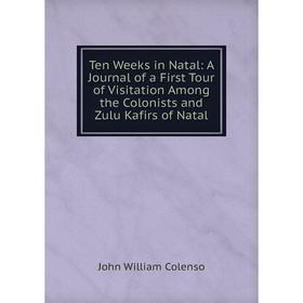 

Книга Ten Weeks in Natal: A Journal of a First Tour of Visitation Among the Colonists and Zulu Kafirs of Natal