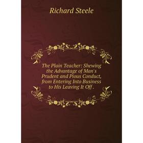 

Книга The Plain Teacher: Shewing the Advantage of Man's Prudent and Pious Conduct, from Entering Into Business to His Leaving It Off
