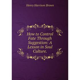 

Книга How to Control Fate Through Suggestion: A Lesson in Soul Culture.