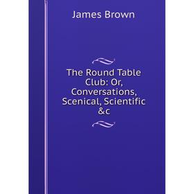 

Книга The Round Table Club: Or, Conversations, Scenical, Scientific &c