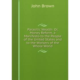 

Книга Parasitic Wealth: or Money Reform a Manifesto to the People of the United States and to the Workers of the Whole World