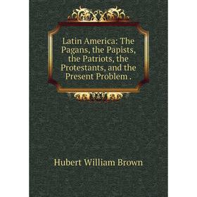

Книга Latin America: The Pagans, the Papists, the Patriots, the Protestants, and the Present Problem