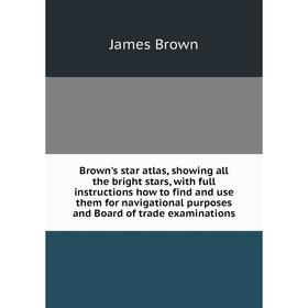 

Книга Brown's star atlas, showing all the bright stars, with full instructions how to find and use them for navigational purposes and Board of trade e
