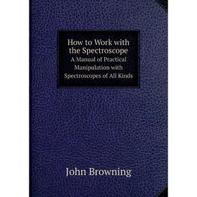 

Книга How to Work with the SpectroscopeA Manual of Practical Manipulation with Spectroscopes of All Kinds