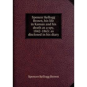 

Книга Spencer Kellogg Brown, his life in Kansas and his death as a spy, 1842-1863: as disclosed in his diary