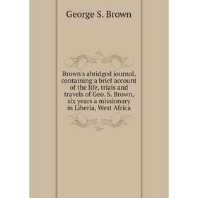 

Книга Brown's abridged journal, containing a brief account of the life, trials and travels of Geo. S. Brown, six years a missionary in Liberia