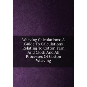 

Книга Weaving Calculations: A Guide To Calculations Relating To Cotton Yarn And Cloth And All Processes Of Cotton Weaving