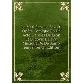 

Книга Le Mari Sans Le Savoir; Opéra Comique En Un Acte Paroles De Léon Et Ludovic Halévy Musique De De Saint-rémy