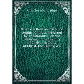 

Книга The True Believers Defence Against Charges Preferred by Trinitarians: For Not Believing in the Divinity of Christ, the Deity of Christ, the Trin