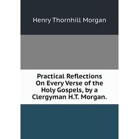 

Книга Practical Reflections On Every Verse of the Holy Gospels, by a Clergyman H.T. Morgan.