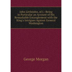 

Книга John Littlejohn, of J.: Being in Particular an Account of His Remarkable Entanglement with the King's Intrigues Against General Washington