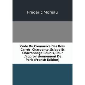 

Книга Code Du Commerce Des Bois Carrés: Charpente, Sciage Et Charronnage Réunis, Pour L'approvisionnement De Paris