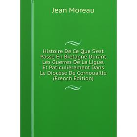 

Книга Histoire De Ce Que S'est Passé En Bretagne Durant Les Guerres De La Ligue, Et Paticulièrement Dans Le Diocèse De Cornouaille