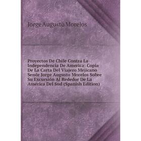 

Книга Proyectos De Chile Contra La Independencia De America: Copia De La Carta Del Viajero Mejicano Senõr Jorge Augusto Morelos Sobre Su Excursión Al