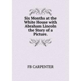 

Книга Six Months at the White House with Abraham Lincoln the Story of a Picture.