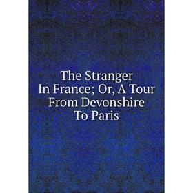 

Книга The Stranger In France; Or, A Tour From Devonshire To Paris