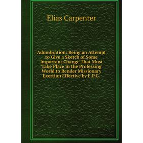 

Книга Adumbration: Being an Attempt to Give a Sketch of Some Important Change That Must Take Place in the Professing World to Render Missionary Exerti