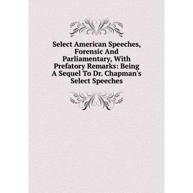 

Книга Select American Speeches, Forensic And Parliamentary, With Prefatory Remarks: Being A Sequel To Dr. Chapman's Select Speeches