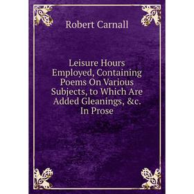 

Книга Leisure Hours Employed, Containing Poems On Various Subjects, to Which Are Added Gleanings In Prose