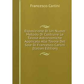 

Книга Esposizione Di Un Nuovo Metodo Di Costruire Le Tavole Astronomiche Applicato Alle Tavole Del Sole Di Francesco Carlini