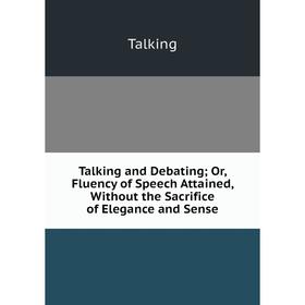 

Книга Talking and Debating; Or, Fluency of Speech Attained, Without the Sacrifice of Elegance and Sense