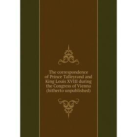 

Книга The correspondence of Prince Talleyrand and King Louis XVIII during the Congress of Vienna (hitherto unpublished)