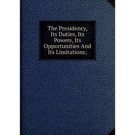 

Книга The Presidency, Its Duties, Its Powers, Its Opportunities And Its Limitations