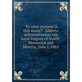 

Книга To what purpose is this waste Address delivered before the loyal leagues of South-Brunswick and Monroe, June 1, 1865