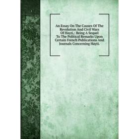 

Книга An Essay On The Causes Of The Revolution And Civil Wars Of Hayti,: Being A Sequel To The Political Remarks Upon Certain French Publications And