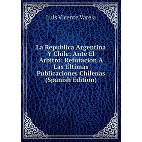 

Книга La Republica Argentina Y Chile: Ante El Arbitro; Refutación Á Las Últimas Publicaciones Chilenas