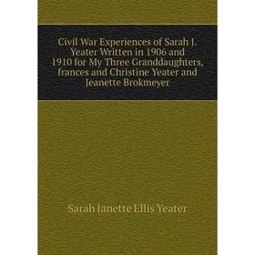 

Книга Civil War Experiences of Sarah J.Yeater Written in 1906 and 1910 for My Three Granddaughters,frances and Christine Yeater and Jeanette Brokmeyer